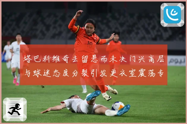 塔巴科维奇去留悬而未决门兴高层与球迷态度分裂引发更衣室震荡专题观察