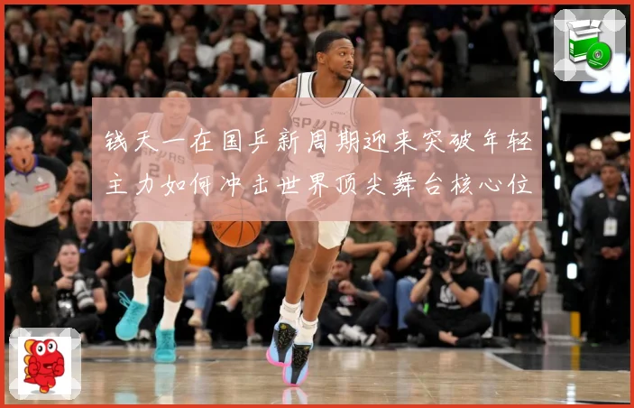 钱天一在国乒新周期迎来突破年轻主力如何冲击世界顶尖舞台核心位置