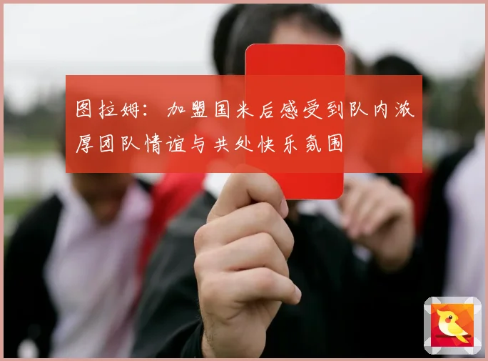 图拉姆：加盟国米后感受到队内浓厚团队情谊与共处快乐氛围