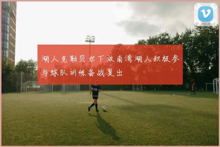 湖人克勒贝尔下放南湾湖人积极参与球队训练备战复出