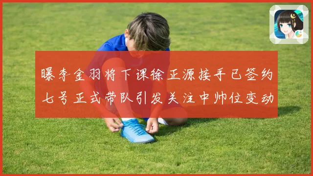 曝李金羽将下课徐正源接手已签约七号正式带队引发关注中帅位变动