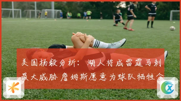 美国杨毅分析：湖人将成雷霆马刺最大威胁 詹姆斯愿意为球队牺牲令人钦佩