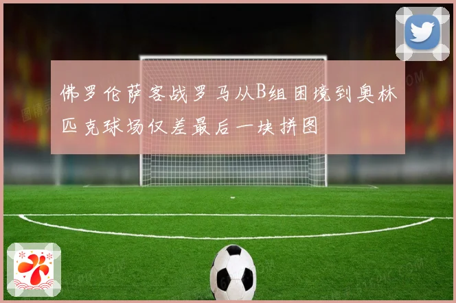 佛罗伦萨客战罗马从B组困境到奥林匹克球场仅差最后一块拼图