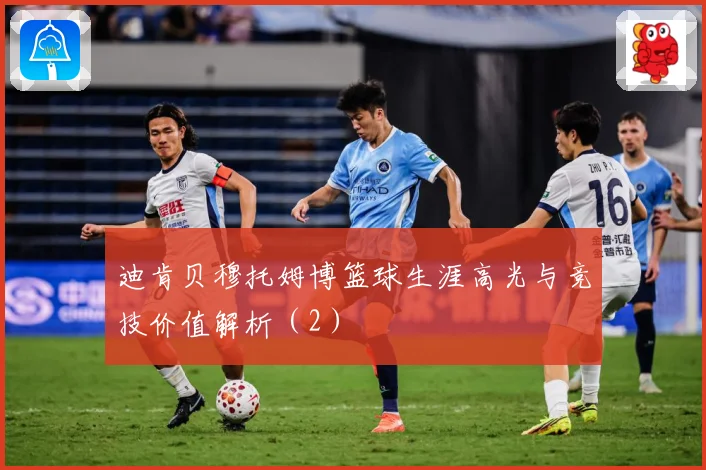 迪肯贝穆托姆博篮球生涯高光与竞技价值解析（2）