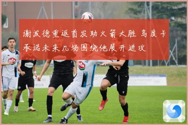 谢泼德重返首发助火箭大胜 乌度卡承诺未来几场围绕他展开进攻