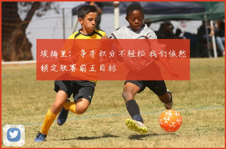 埃梅里：争夺积分不轻松 我们依然锁定联赛前五目标