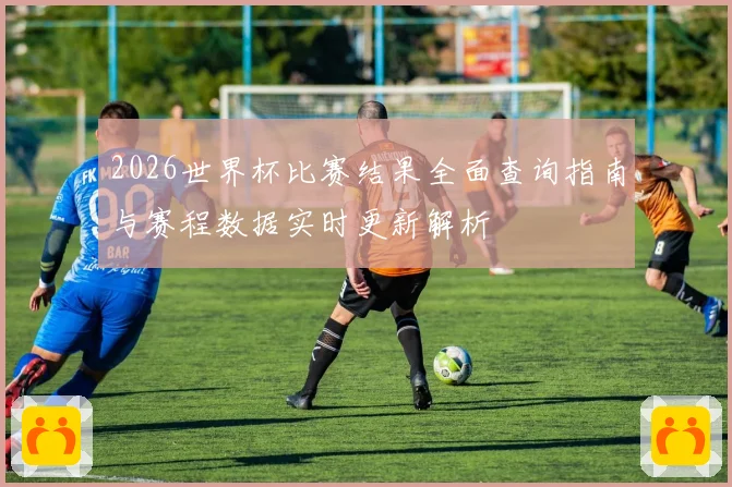 2026世界杯比赛结果全面查询指南与赛程数据实时更新解析