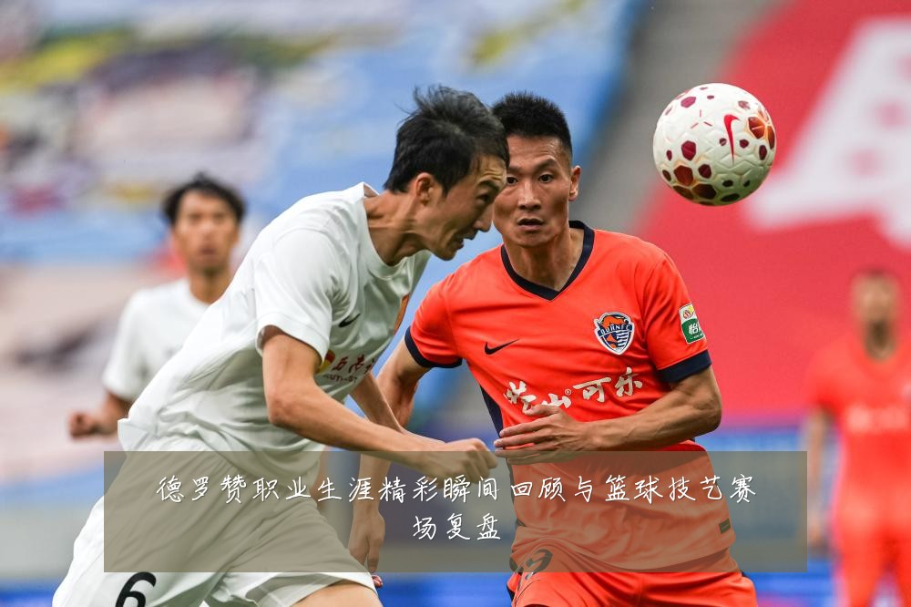 德罗赞职业生涯精彩瞬间回顾与篮球技艺赛场复盘