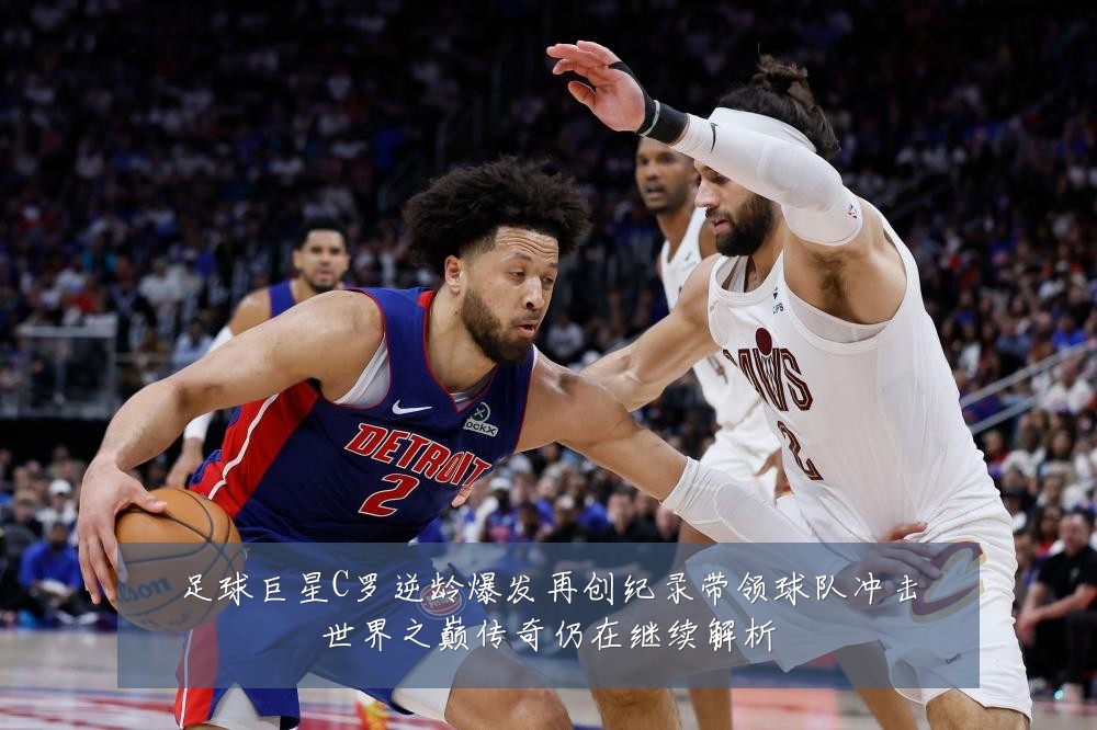 足球巨星C罗逆龄爆发再创纪录带领球队冲击世界之巅传奇仍在继续解析