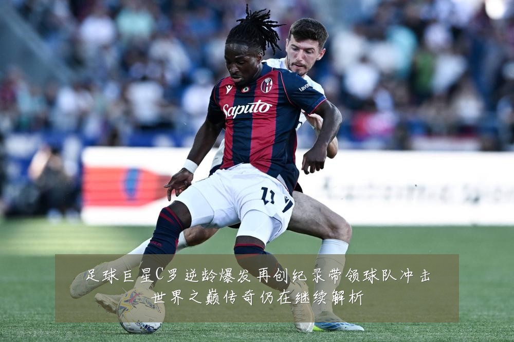 足球巨星C罗逆龄爆发再创纪录带领球队冲击世界之巅传奇仍在继续解析