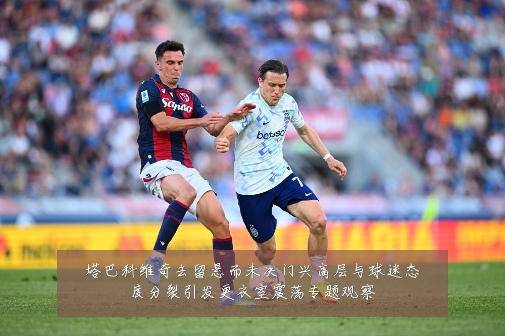 塔巴科维奇去留悬而未决门兴高层与球迷态度分裂引发更衣室震荡专题观察
