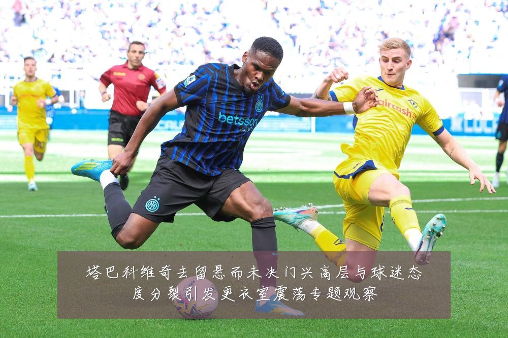 塔巴科维奇去留悬而未决门兴高层与球迷态度分裂引发更衣室震荡专题观察